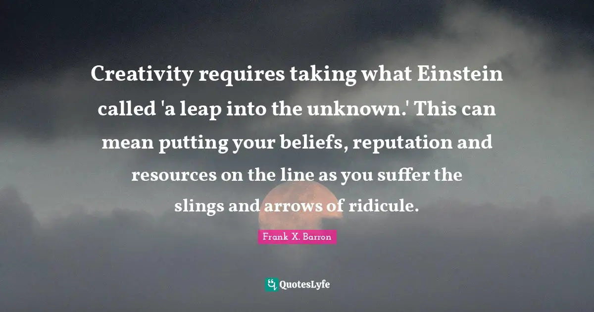 Creativity requires taking what Einstein called 'a leap into the unknown.' This can mean putting your beliefs, reputation and resources on the line as you suffer the slings and arrows of ridicule.