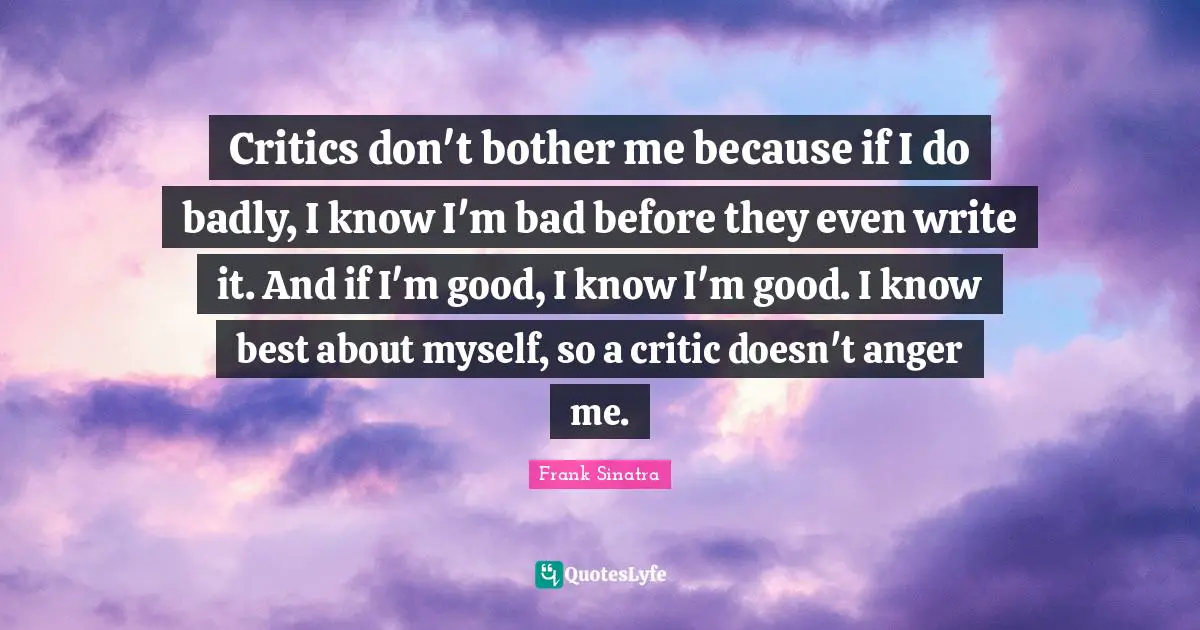 Critics don't bother me because if I do badly, I know I'm bad before they even write it. And if I'm good, I know I'm good. I know best about myself, so a critic doesn't anger me.