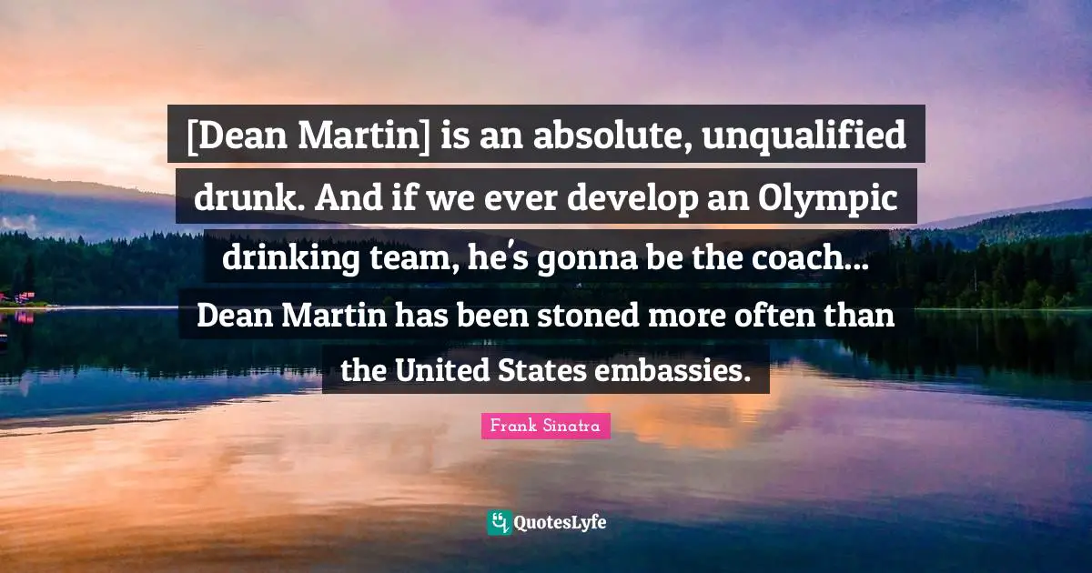 [Dean Martin] is an absolute, unqualified drunk. And if we ever develop an Olympic drinking team, he's gonna be the coach... Dean Martin has been stoned more often than the United States embassies.