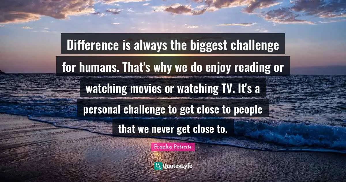 Difference is always the biggest challenge for humans. That's why we do enjoy reading or watching movies or watching TV. It's a personal challenge to get close to people that we never get close to.