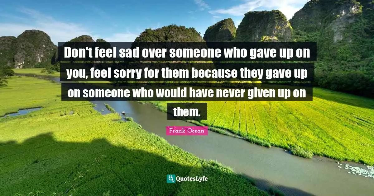 Given Quotes: "Don't feel sad over someone who gave up on you, feel sorry for them because they gave up on someone who would have never given up on them."