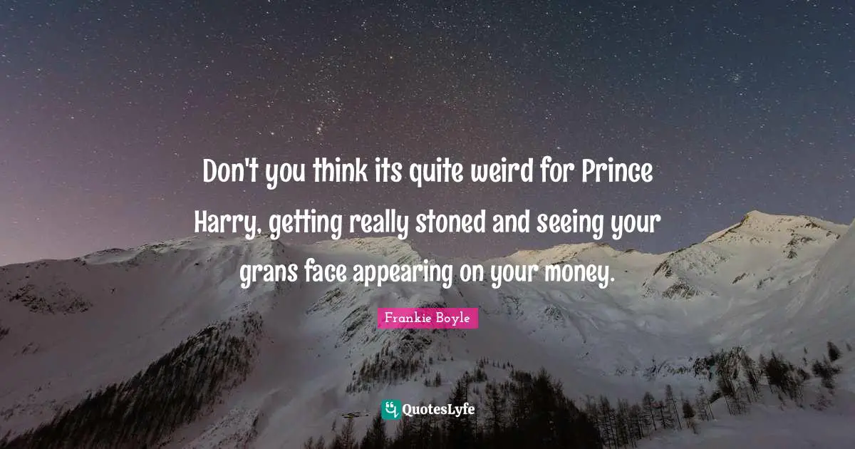 Don't you think its quite weird for Prince Harry, getting really stoned and seeing your grans face appearing on your money.