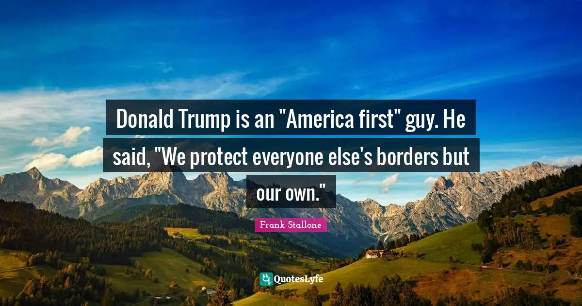 Donald Trump is an "America first" guy. He said, "We protect everyone else's borders but our own."