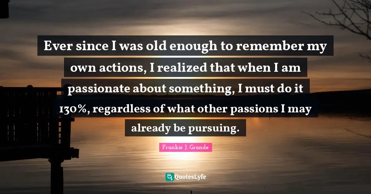 Ever since I was old enough to remember my own actions, I realized that when I am passionate about something, I must do it 130%, regardless of what other passions I may already be pursuing.