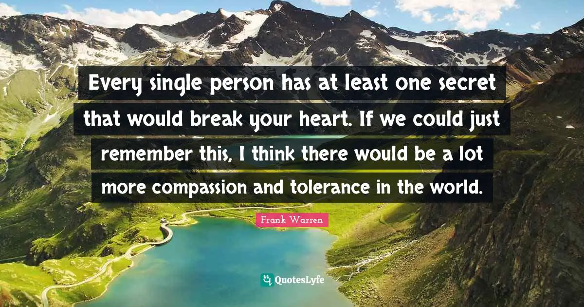 Every single person has at least one secret that would break your heart. If we could just remember this, I think there would be a lot more compassion and tolerance in the world.