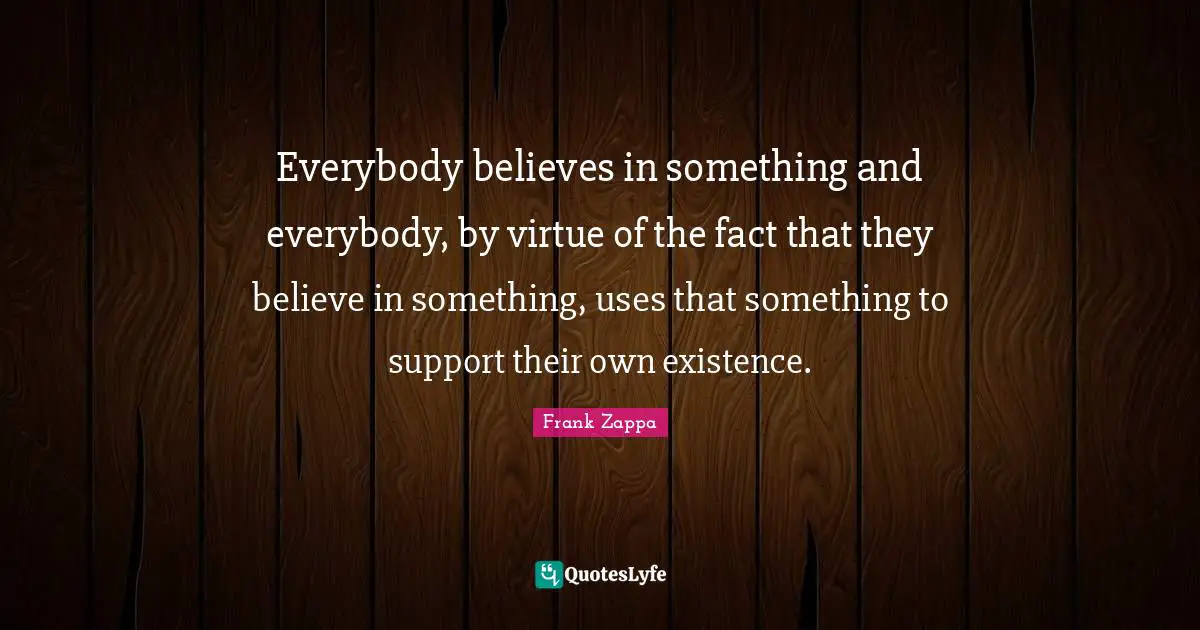 Everybody believes in something and everybody, by virtue of the fact that they believe in something, uses that something to support their own existence.