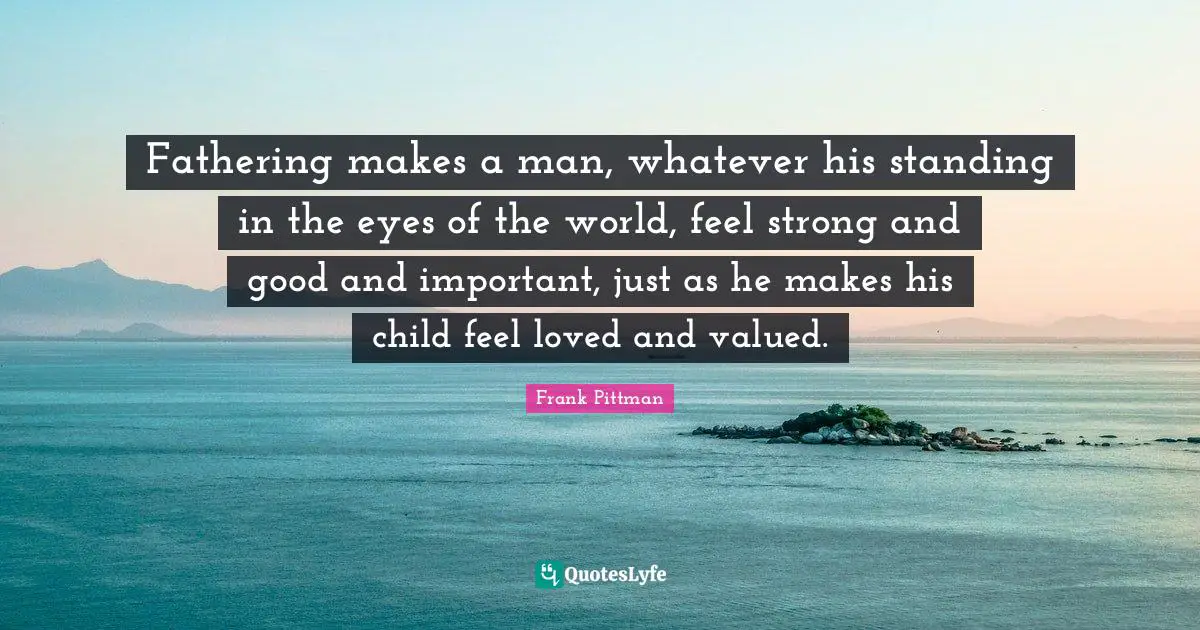 Fathering makes a man, whatever his standing in the eyes of the world, feel strong and good and important, just as he makes his child feel loved and valued.
