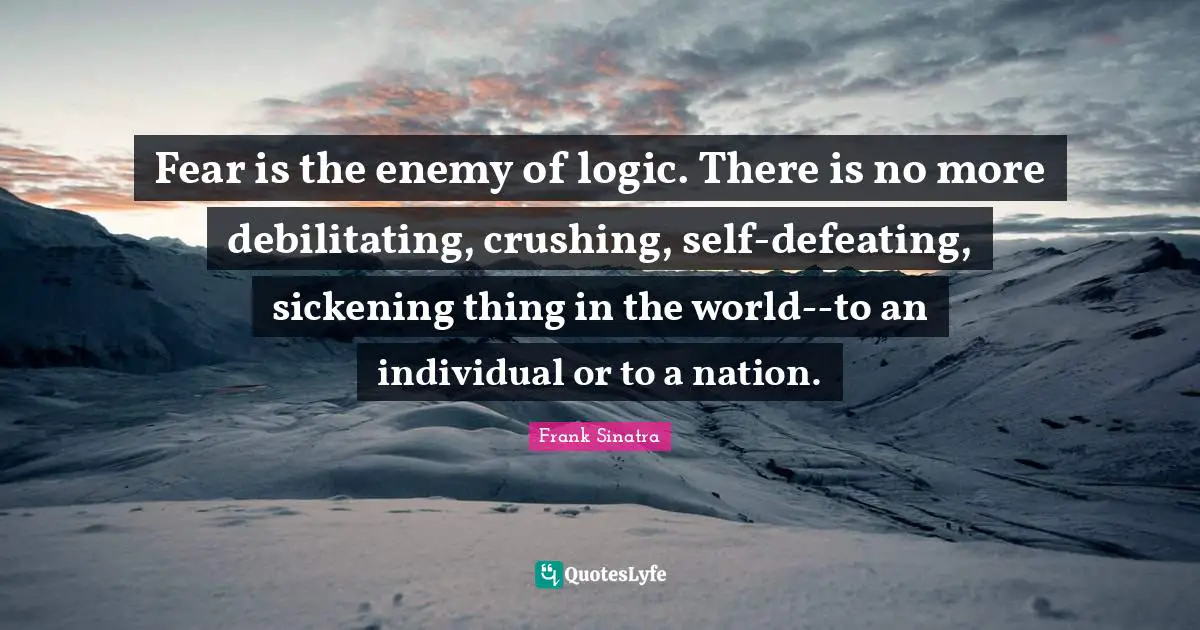 Crush Quotes: "Fear is the enemy of logic. There is no more debilitating, crushing, self-defeating, sickening thing in the world--to an individual or to a nation."