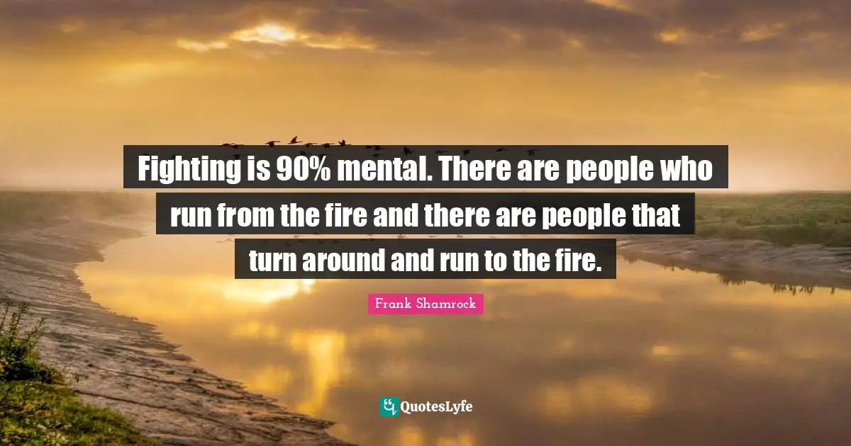 Fighting is 90% mental. There are people who run from the fire and there are people that turn around and run to the fire.
