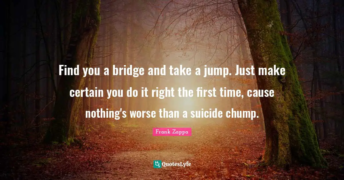 Find you a bridge and take a jump. Just make certain you do it right the first time, cause nothing's worse than a suicide chump.