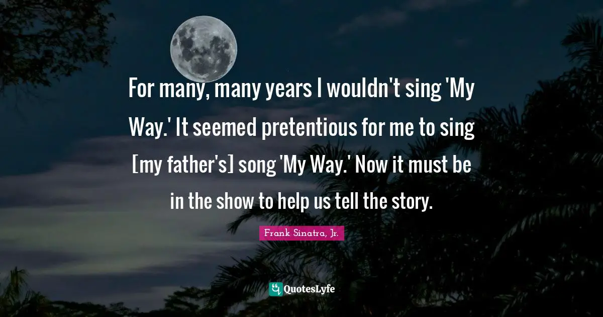 For many, many years I wouldn't sing 'My Way.' It seemed pretentious for me to sing [my father's] song 'My Way.' Now it must be in the show to help us tell the story.