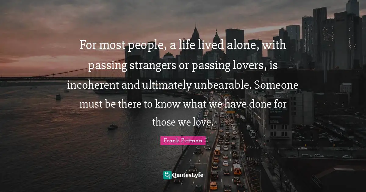 Those We Love Quotes: "For most people, a life lived alone, with passing strangers or passing lovers, is incoherent and ultimately unbearable. Someone must be there to know what we have done for those we love."