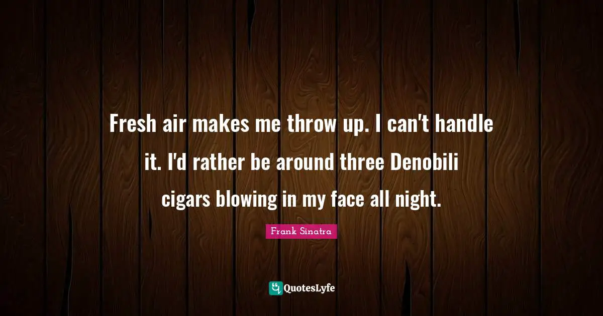 Fresh air makes me throw up. I can't handle it. I'd rather be around three Denobili cigars blowing in my face all night.