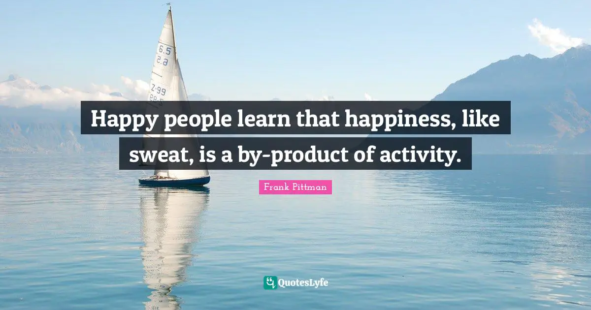 Happy people learn that happiness, like sweat, is a by-product of activity.