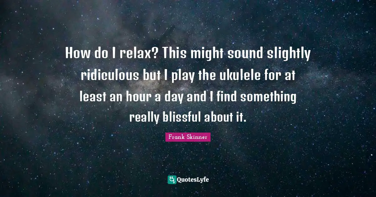 How do I relax? This might sound slightly ridiculous but I play the ukulele for at least an hour a day and I find something really blissful about it.