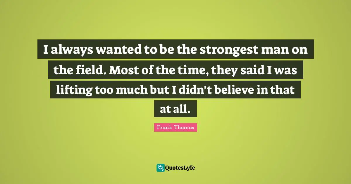 I always wanted to be the strongest man on the field. Most of the time, they said I was lifting too much but I didn't believe in that at all.