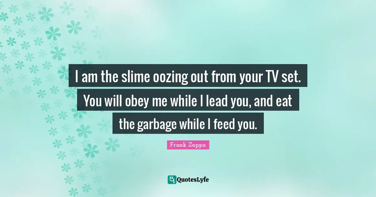 I am the slime oozing out from your TV set. You will obey me while I lead you, and eat the garbage while I feed you.
