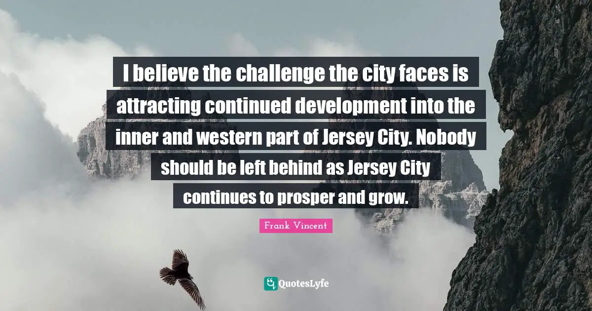 I believe the challenge the city faces is attracting continued development into the inner and western part of Jersey City. Nobody should be left behind as Jersey City continues to prosper and grow.
