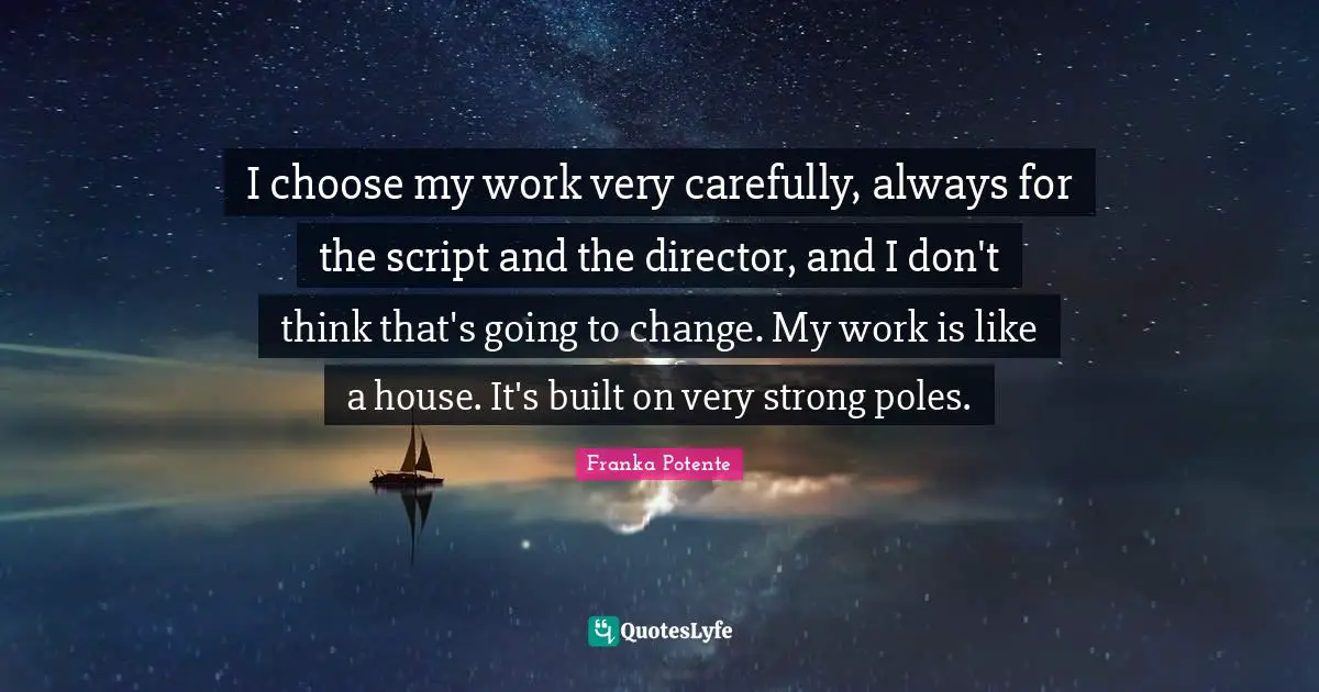 I choose my work very carefully, always for the script and the director, and I don't think that's going to change. My work is like a house. It's built on very strong poles.