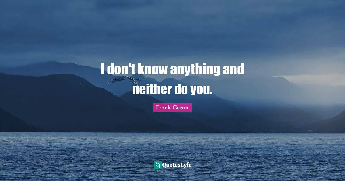 I don't know anything and neither do you.