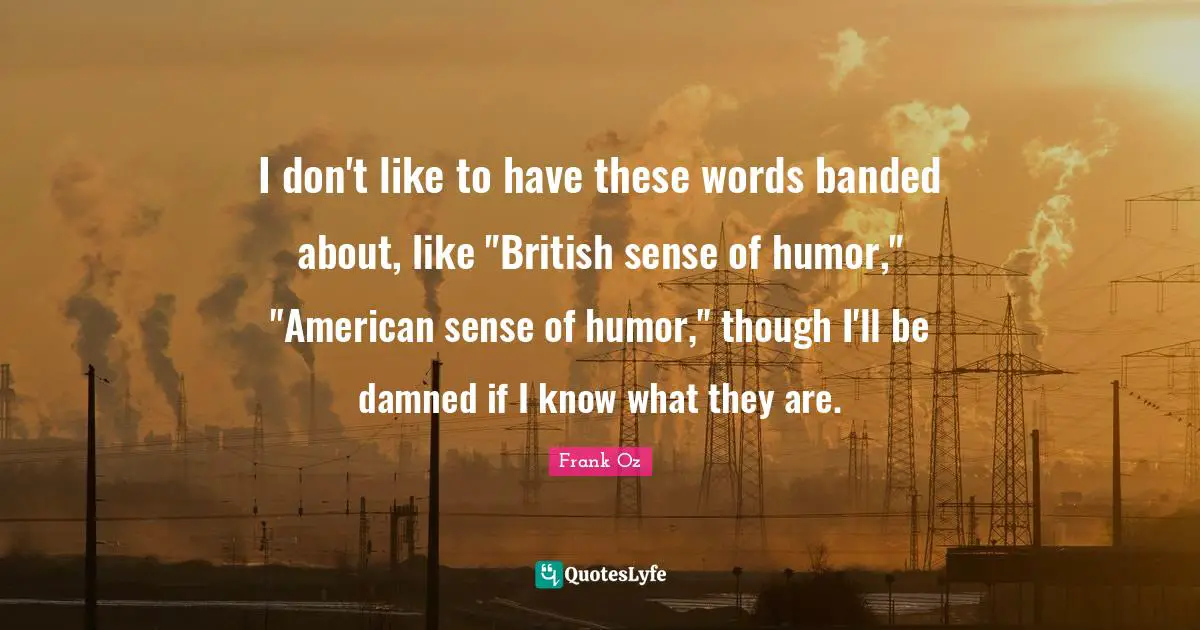 I don't like to have these words banded about, like "British sense of humor," "American sense of humor," though I'll be damned if I know what they are.