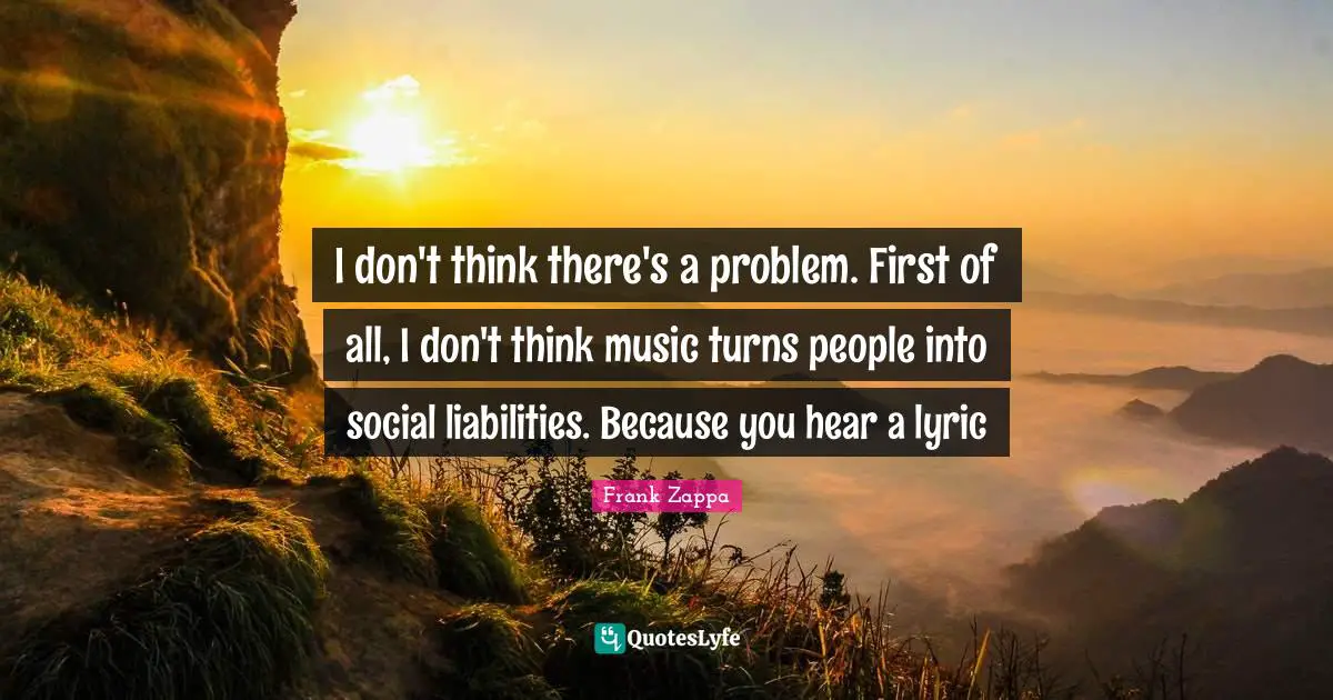 I don't think there's a problem. First of all, I don't think music turns people into social liabilities. Because you hear a lyric