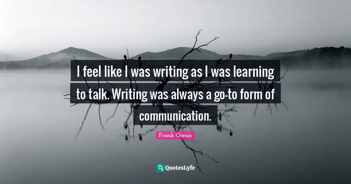I feel like I was writing as I was learning to talk. Writing was always a go-to form of communication.