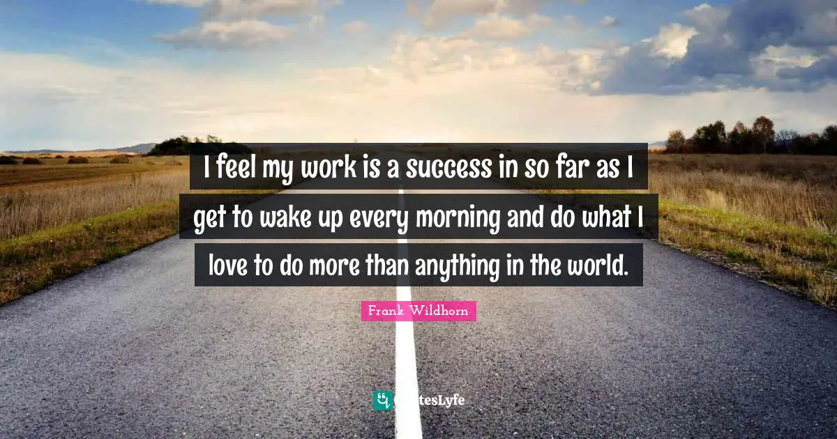 I feel my work is a success in so far as I get to wake up every morning and do what I love to do more than anything in the world.