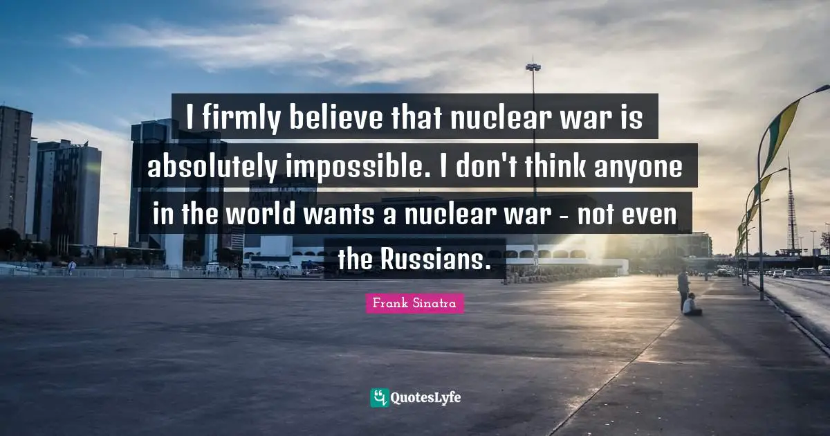 I firmly believe that nuclear war is absolutely impossible. I don't think anyone in the world wants a nuclear war - not even the Russians.