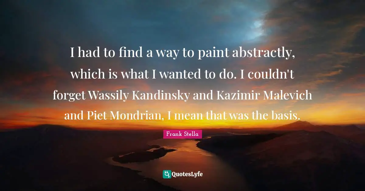 I had to find a way to paint abstractly, which is what I wanted to do. I couldn't forget Wassily Kandinsky and Kazimir Malevich and Piet Mondrian, I mean that was the basis.