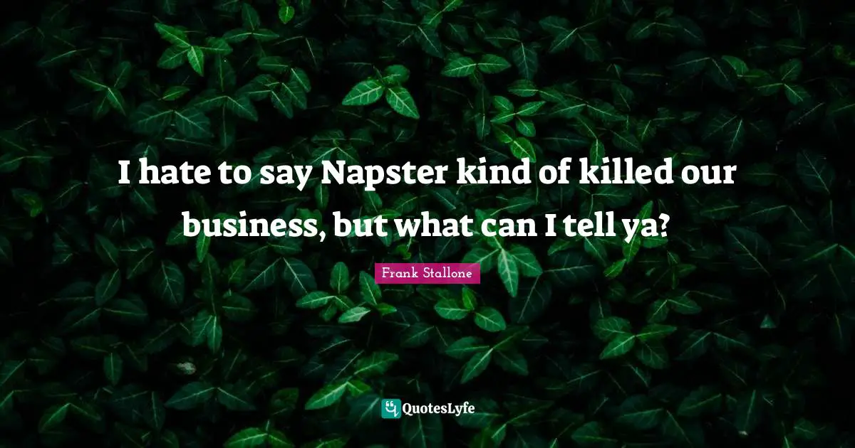 I hate to say Napster kind of killed our business, but what can I tell ya?