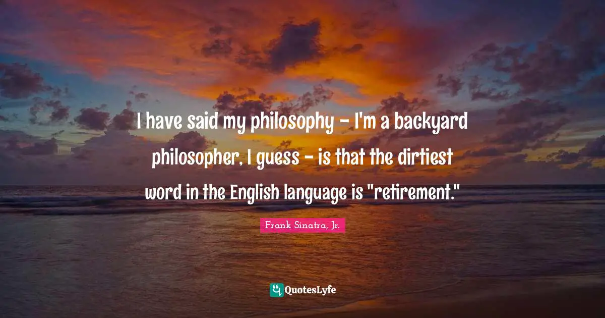 I have said my philosophy - I'm a backyard philosopher, I guess - is that the dirtiest word in the English language is "retirement."