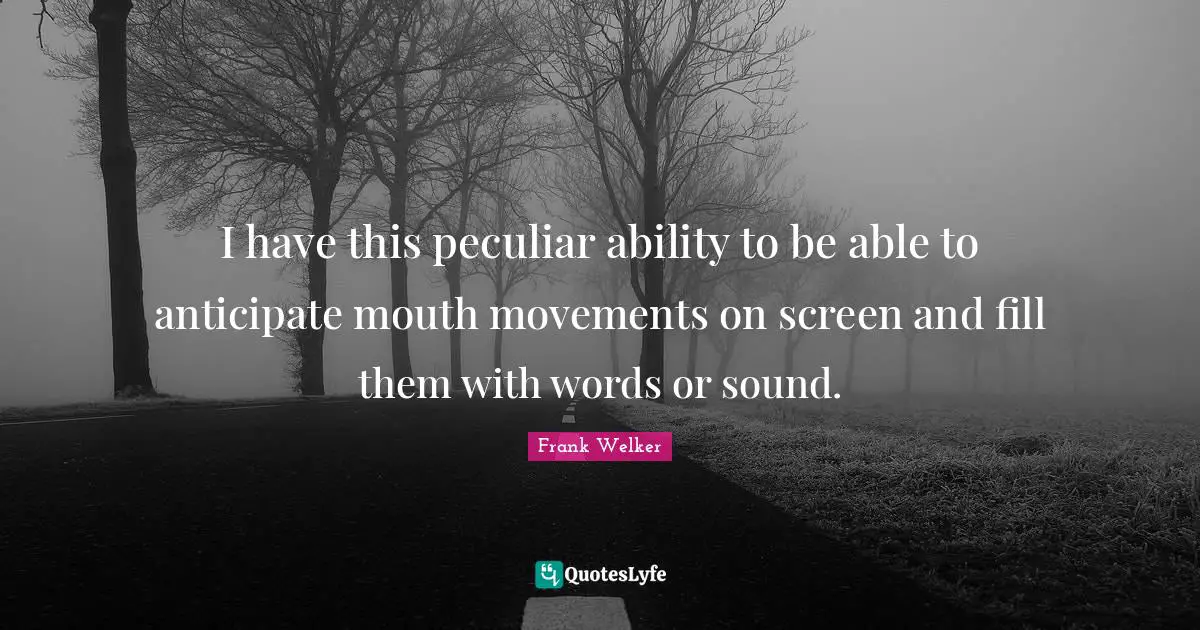 I have this peculiar ability to be able to anticipate mouth movements on screen and fill them with words or sound.