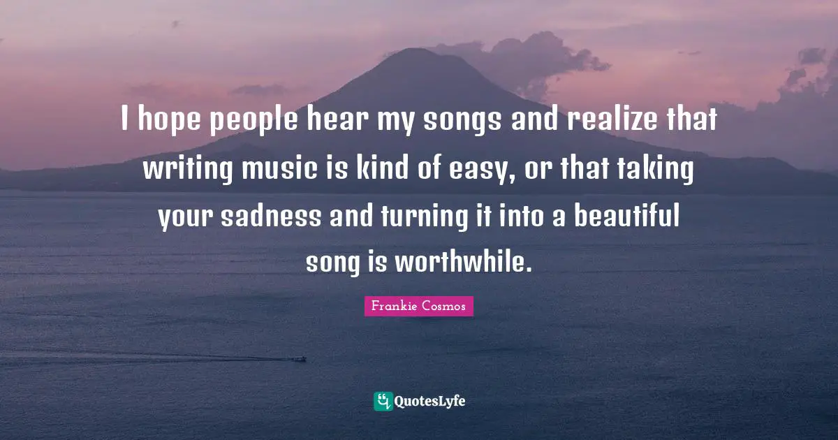 I hope people hear my songs and realize that writing music is kind of easy, or that taking your sadness and turning it into a beautiful song is worthwhile.