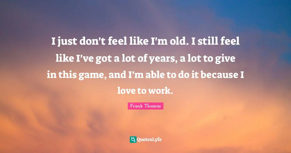 I just don't feel like I'm old. I still feel like I've got a lot of years, a lot to give in this game, and I'm able to do it because I love to work.