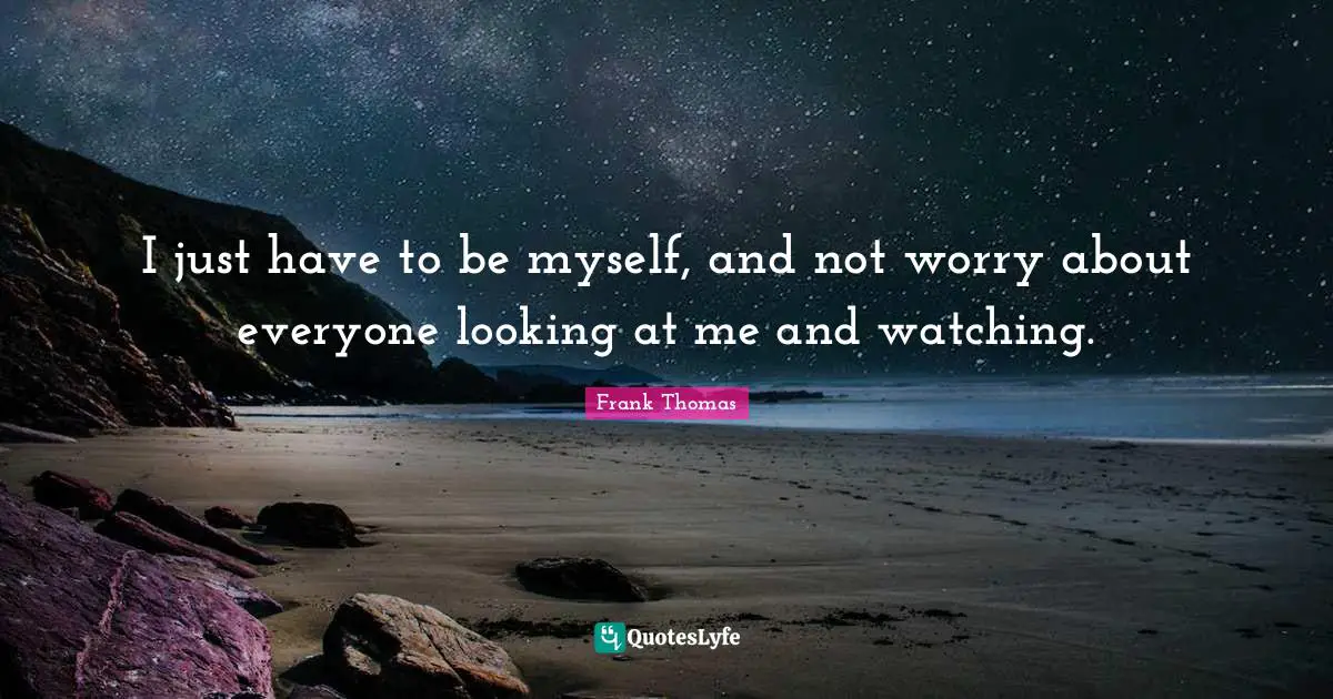 I just have to be myself, and not worry about everyone looking at me and watching.