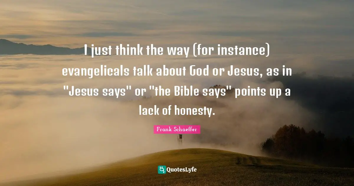 I just think the way (for instance) evangelicals talk about God or Jesus, as in "Jesus says" or "the Bible says" points up a lack of honesty.