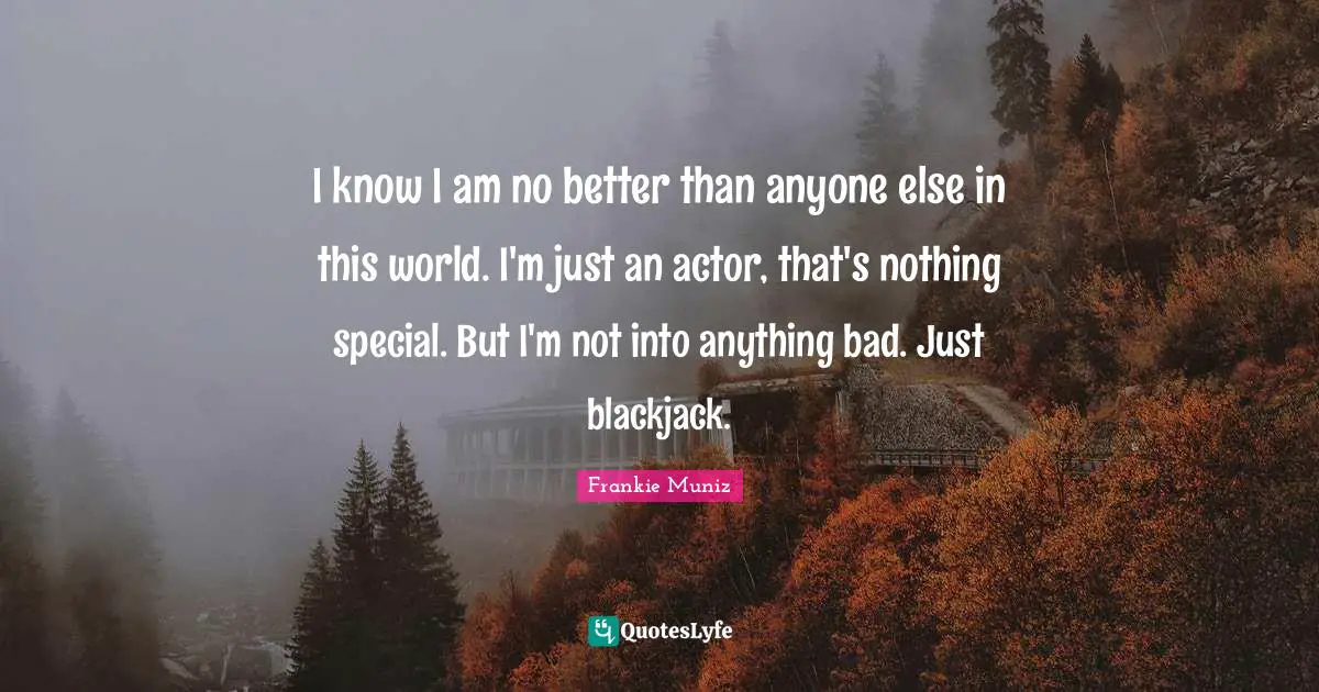 I know I am no better than anyone else in this world. I'm just an actor, that's nothing special. But I'm not into anything bad. Just blackjack.