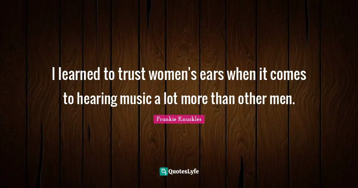 I learned to trust women's ears when it comes to hearing music a lot more than other men.