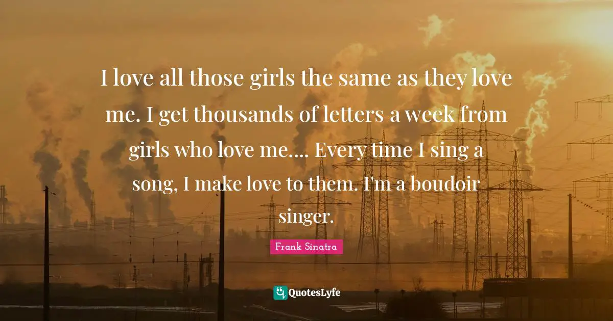 I love all those girls the same as they love me. I get thousands of letters a week from girls who love me.... Every time I sing a song, I make love to them. I'm a boudoir singer.