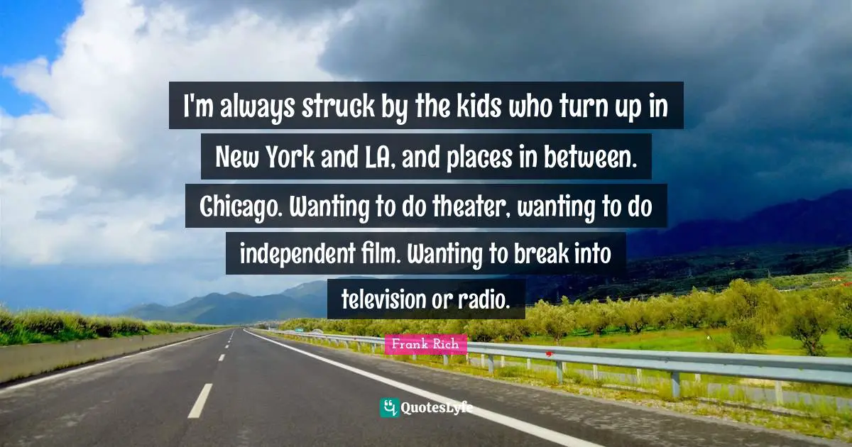 I'm always struck by the kids who turn up in New York and LA, and places in between. Chicago. Wanting to do theater, wanting to do independent film. Wanting to break into television or radio.