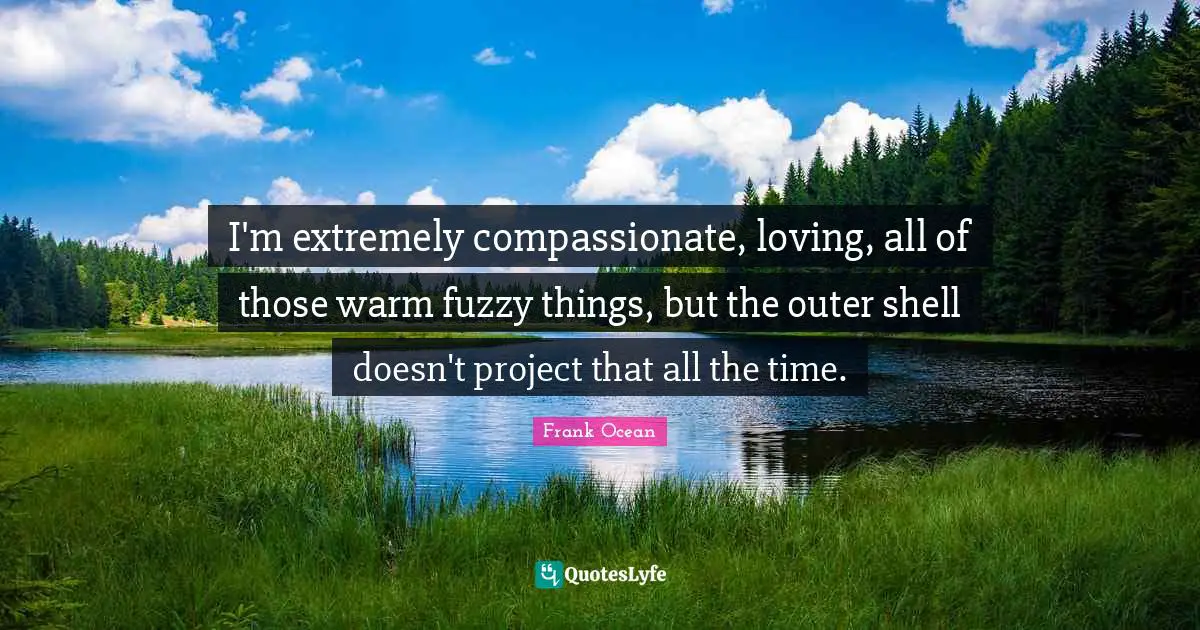 I'm extremely compassionate, loving, all of those warm fuzzy things, but the outer shell doesn't project that all the time.
