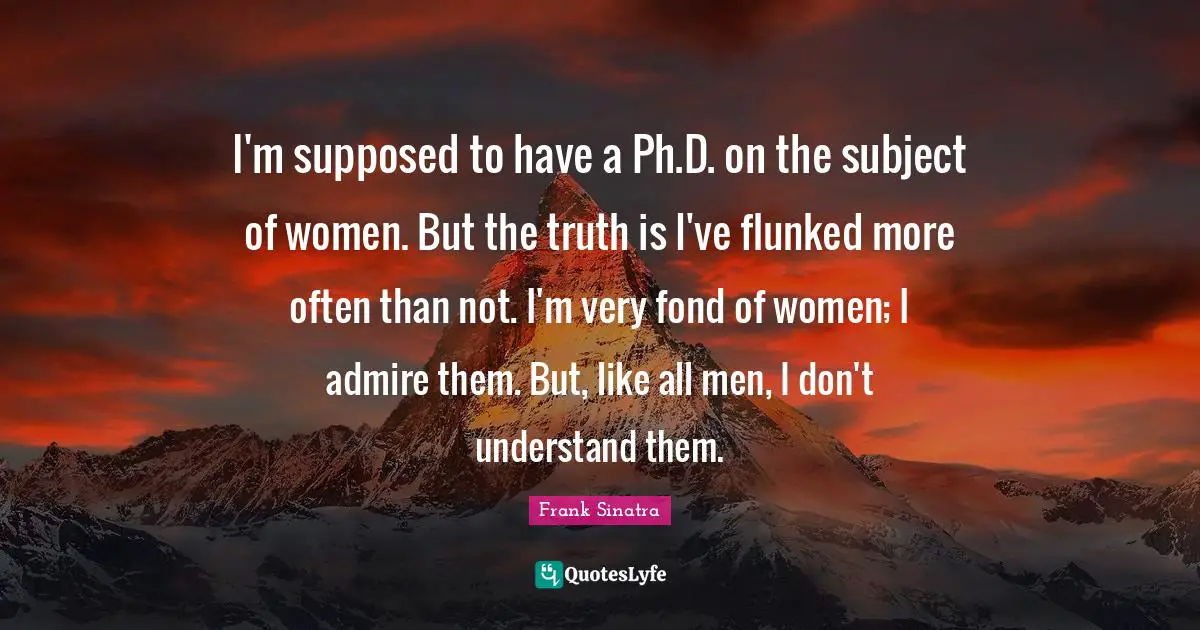 I'm supposed to have a Ph.D. on the subject of women. But the truth is I've flunked more often than not. I'm very fond of women; I admire them. But, like all men, I don't understand them.