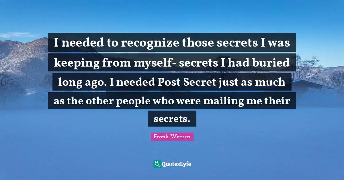 I needed to recognize those secrets I was keeping from myself- secrets I had buried long ago. I needed Post Secret just as much as the other people who were mailing me their secrets.