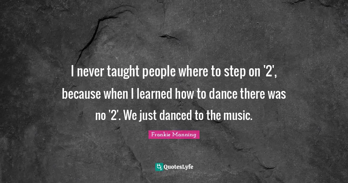 Frankie Manning Quotes: I never taught people where to step on '2', because when I learned how to dance there was no '2'. We just danced to the music.