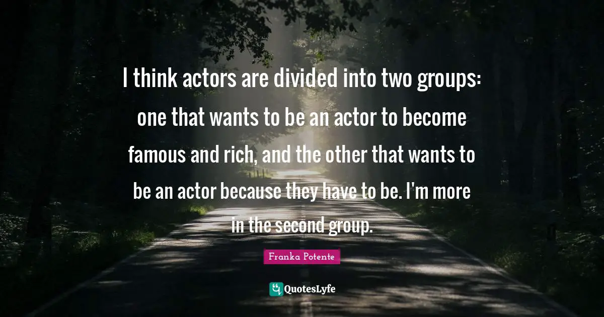 I think actors are divided into two groups: one that wants to be an actor to become famous and rich, and the other that wants to be an actor because they have to be. I'm more in the second group.