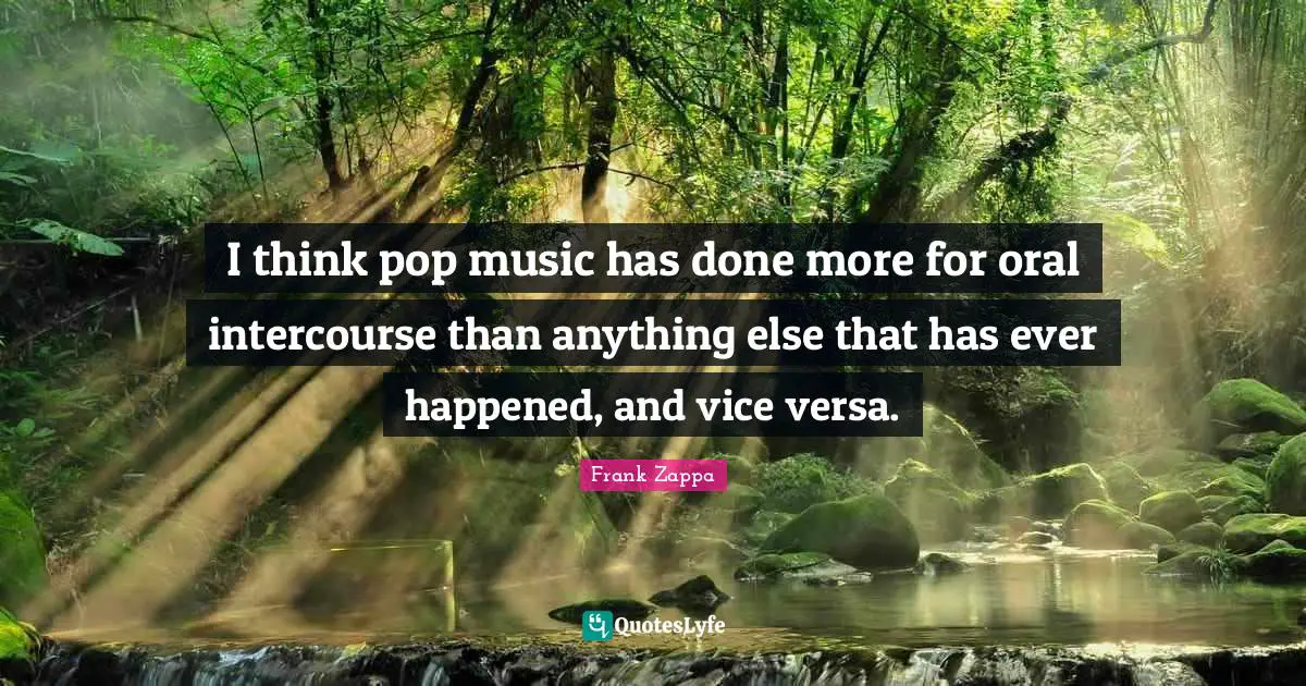 I think pop music has done more for oral intercourse than anything else that has ever happened, and vice versa.