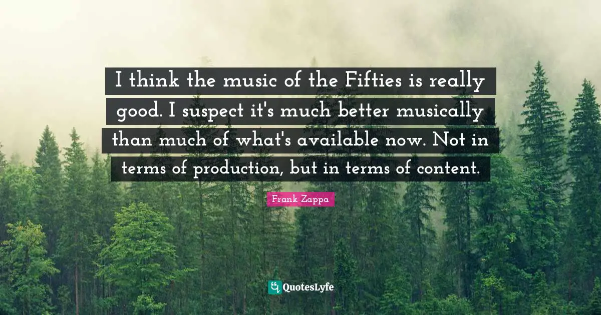 I think the music of the Fifties is really good. I suspect it's much better musically than much of what's available now. Not in terms of production, but in terms of content.