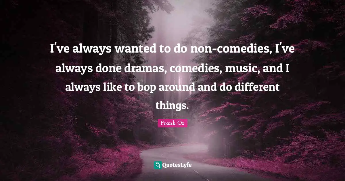 I've always wanted to do non-comedies, I've always done dramas, comedies, music, and I always like to bop around and do different things.