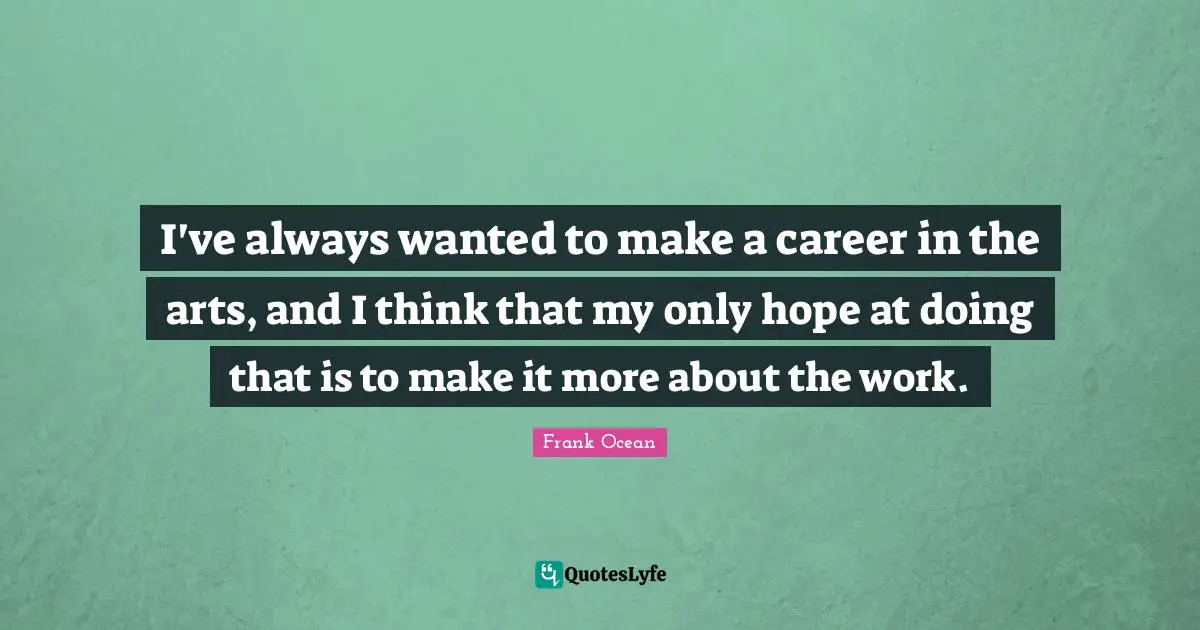 I've always wanted to make a career in the arts, and I think that my only hope at doing that is to make it more about the work.